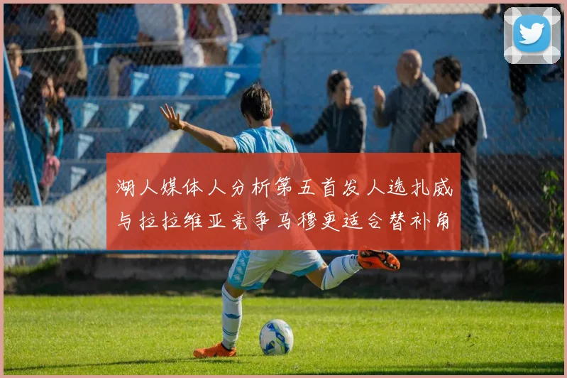 湖人媒体人分析第五首发人选扎威与拉拉维亚竞争马穆更适合替补角色