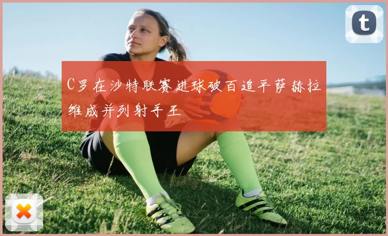 C罗在沙特联赛进球破百追平萨赫拉维成并列射手王